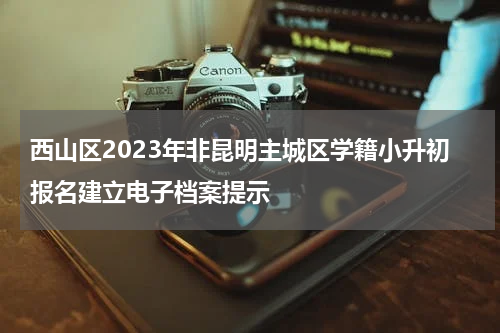 西山区2023年非昆明主城区学籍小升初报名建立电子档案提示