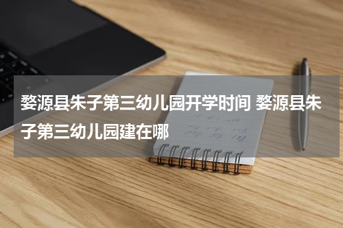 婺源县朱子第三幼儿园开学时间 婺源县朱子第三幼儿园建在哪