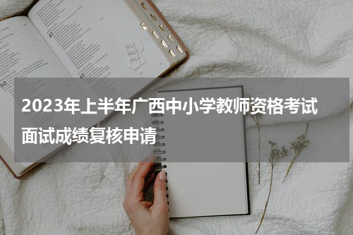 2023年上半年广西中小学教师资格考试面试成绩复核申请