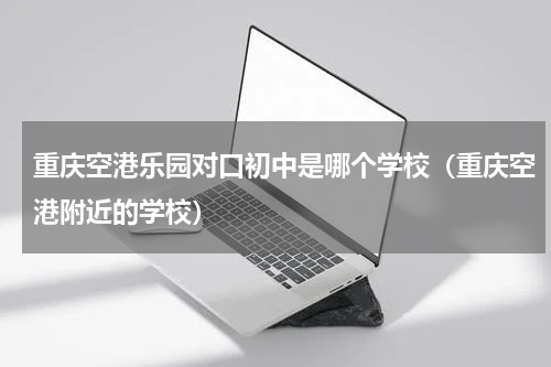 重庆空港乐园对口初中是哪个学校（重庆空港附近的学校）