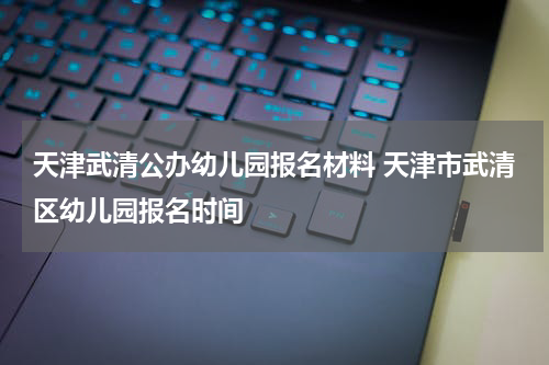 天津武清公办幼儿园报名材料 天津市武清区幼儿园报名时间