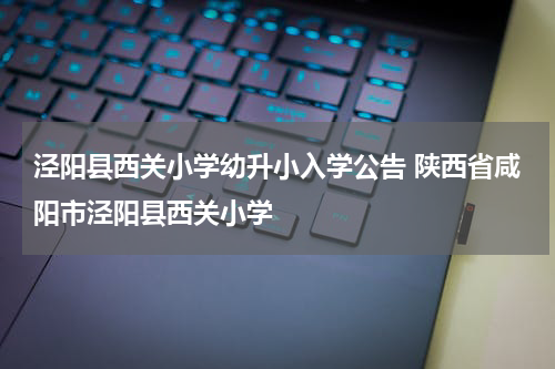 泾阳县西关小学幼升小入学公告 陕西省咸阳市泾阳县西关小学