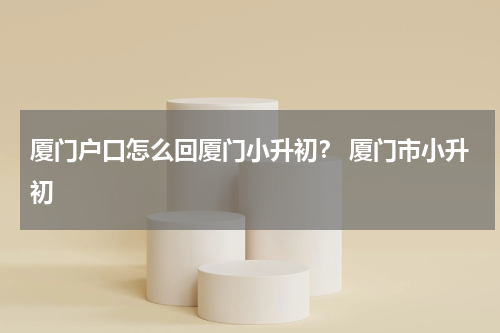 厦门户口怎么回厦门小升初？ 厦门市小升初