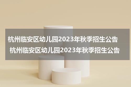 杭州临安区幼儿园2023年秋季招生公告 杭州临安区幼儿园2023年秋季招生公告
