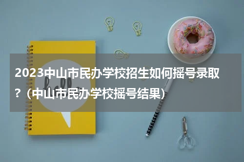 2023中山市民办学校招生如何摇号录取?（中山市民办学校摇号结果）