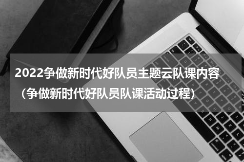 2022争做新时代好队员主题云队课内容（争做新时代好队员队课活动过程）