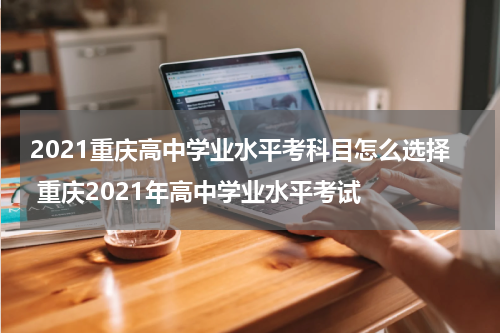 2021重庆高中学业水平考科目怎么选择 重庆2021年高中学业水平考试