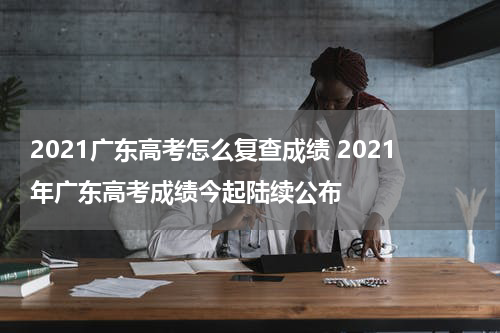 2021广东高考怎么复查成绩 2021年广东高考成绩今起陆续公布