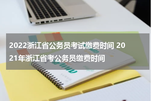 2022浙江省公务员考试缴费时间 2021年浙江省考公务员缴费时间
