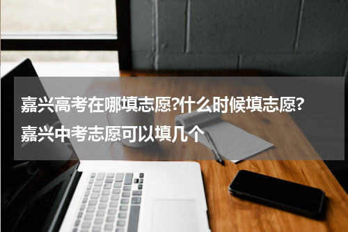 嘉兴高考在哪填志愿?什么时候填志愿? 嘉兴中考志愿可以填几个