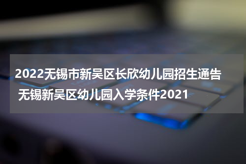 2022无锡市新吴区长欣幼儿园招生通告 无锡新吴区幼儿园入学条件2021