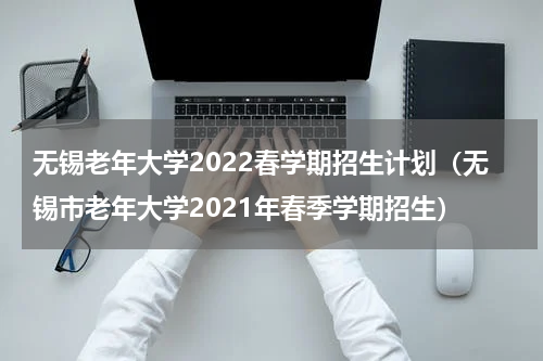 无锡老年大学2022春学期招生计划（无锡市老年大学2021年春季学期招生）