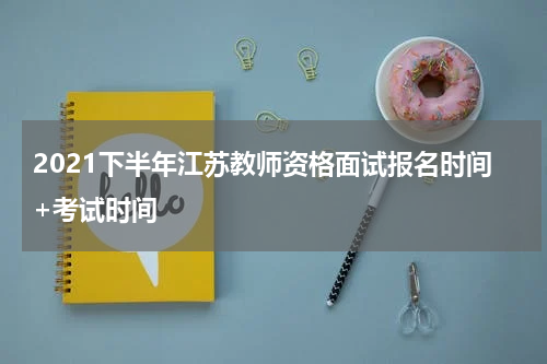 2021下半年江苏教师资格面试报名时间+考试时间