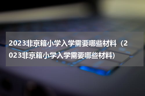 2023非京籍小学入学需要哪些材料（2023非京籍小学入学需要哪些材料）