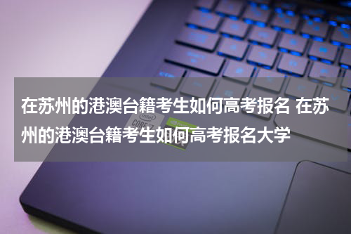 在苏州的港澳台籍考生如何高考报名 在苏州的港澳台籍考生如何高考报名大学