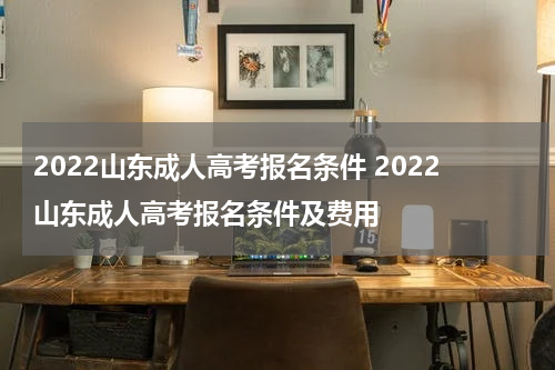 2022山东成人高考报名条件 2022山东成人高考报名条件及费用