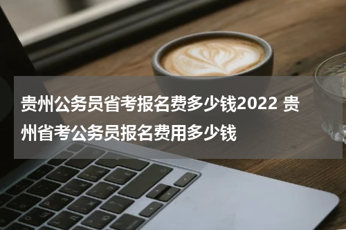 贵州公务员省考报名费多少钱2022 贵州省考公务员报名费用多少钱