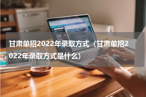 甘肃单招2022年录取方式（甘肃单招2022年录取方式是什么）