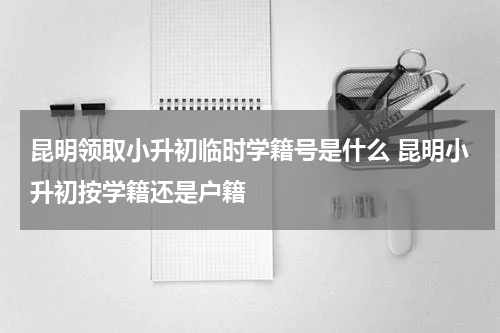 昆明领取小升初临时学籍号是什么 昆明小升初按学籍还是户籍
