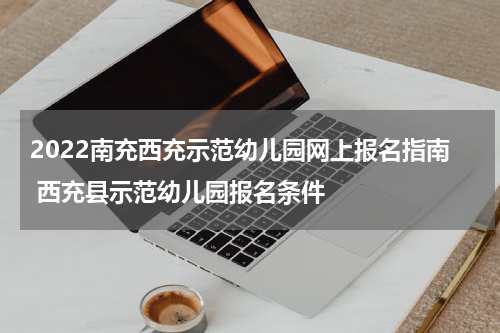 2022南充西充示范幼儿园网上报名指南 西充县示范幼儿园报名条件