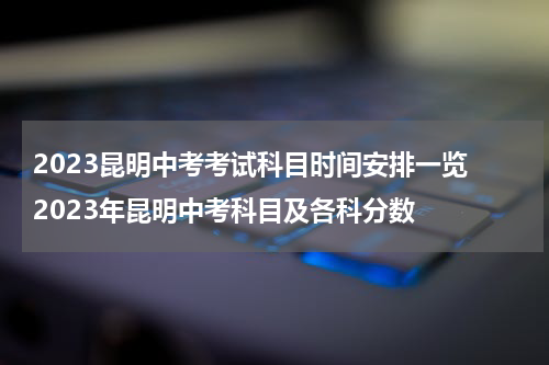 2023昆明中考考试科目时间安排一览 2023年昆明中考科目及各科分数