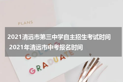 2021清远市第三中学自主招生考试时间 2021年清远市中考报名时间