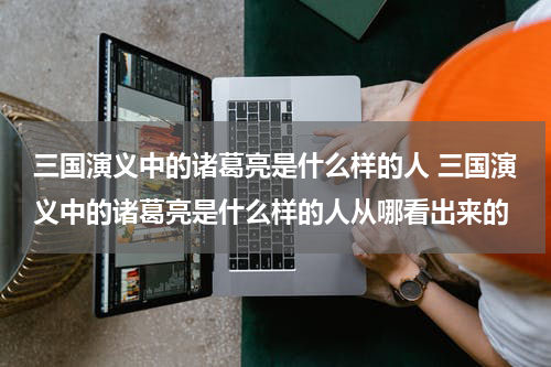 三国演义中的诸葛亮是什么样的人 三国演义中的诸葛亮是什么样的人从哪看出来的