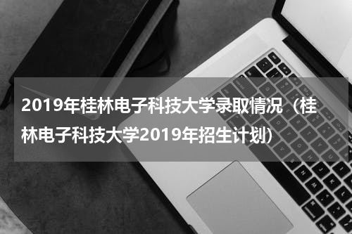 2019年桂林电子科技大学录取情况（桂林电子科技大学2019年招生计划）