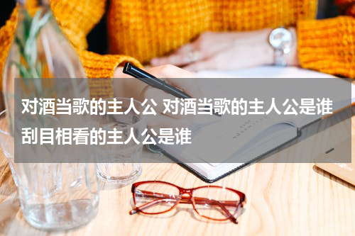 对酒当歌的主人公 对酒当歌的主人公是谁刮目相看的主人公是谁