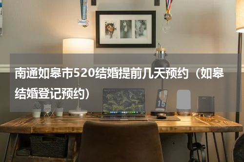 南通如皋市520结婚提前几天预约（如皋结婚登记预约）
