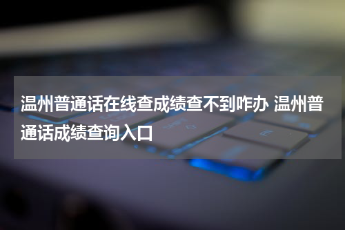 温州普通话在线查成绩查不到咋办 温州普通话成绩查询入口