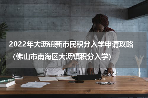 2022年大沥镇新市民积分入学申请攻略（佛山市南海区大沥镇积分入学）