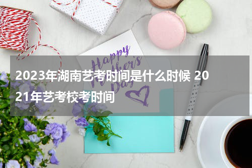 2023年湖南艺考时间是什么时候 2021年艺考校考时间