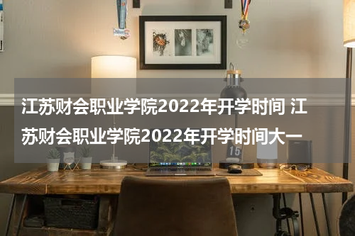 江苏财会职业学院2022年开学时间 江苏财会职业学院2022年开学时间大一