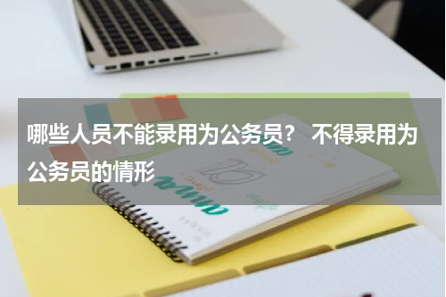 哪些人员不能录用为公务员？ 不得录用为公务员的情形
