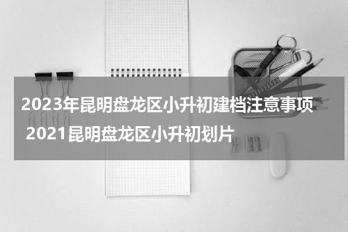 2023年昆明盘龙区小升初建档注意事项 2021昆明盘龙区小升初划片