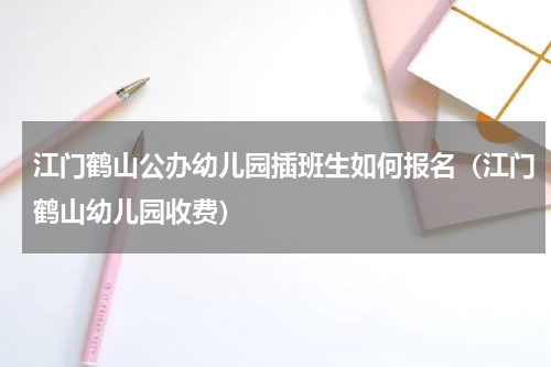 江门鹤山公办幼儿园插班生如何报名（江门鹤山幼儿园收费）