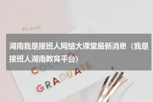 湖南我是接班人网络大课堂最新消息（我是接班人湖南教育平台）