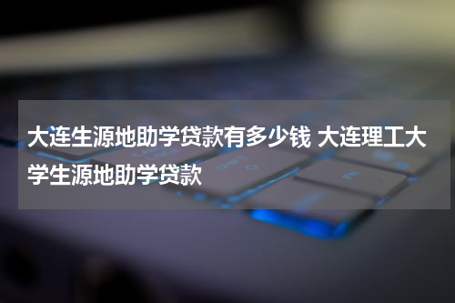 大连生源地助学贷款有多少钱 大连理工大学生源地助学贷款
