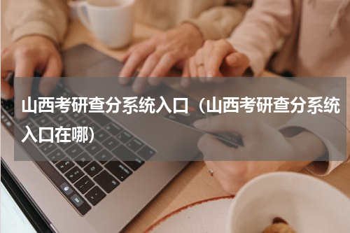 山西考研查分系统入口（山西考研查分系统入口在哪）