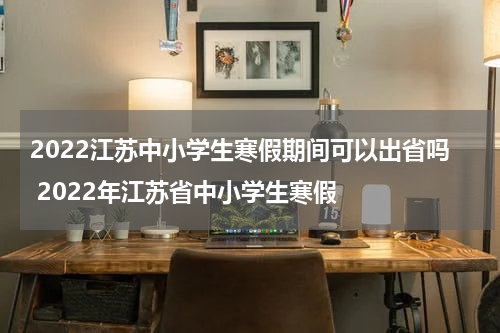 2022江苏中小学生寒假期间可以出省吗 2022年江苏省中小学生寒假