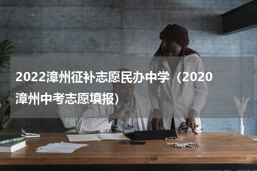 2022漳州征补志愿民办中学（2020漳州中考志愿填报）