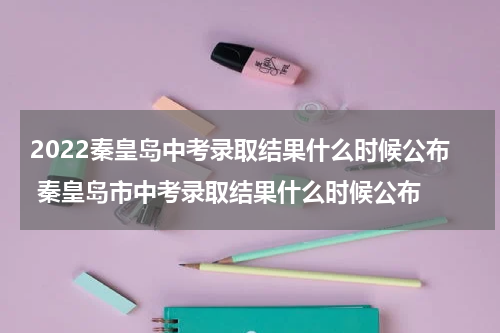 2022秦皇岛中考录取结果什么时候公布 秦皇岛市中考录取结果什么时候公布