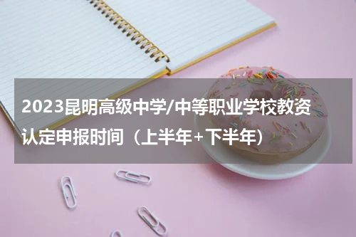 2023昆明高级中学/中等职业学校教资认定申报时间（上半年+下半年）