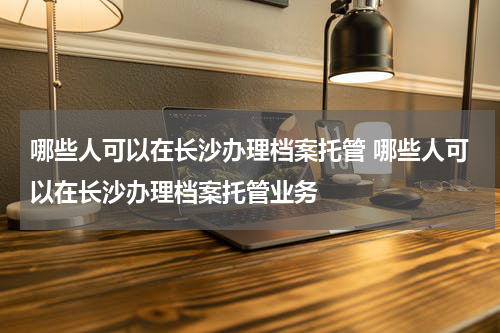 哪些人可以在长沙办理档案托管 哪些人可以在长沙办理档案托管业务