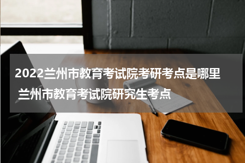 2022兰州市教育考试院考研考点是哪里 兰州市教育考试院研究生考点