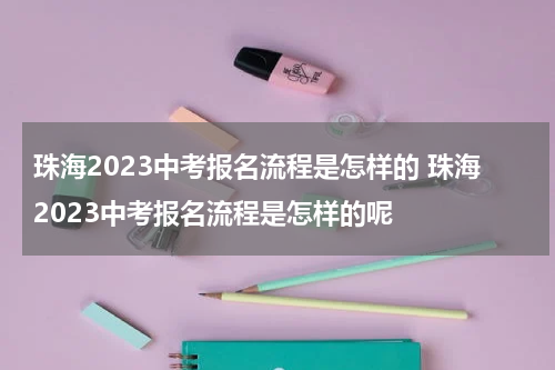 珠海2023中考报名流程是怎样的 珠海2023中考报名流程是怎样的呢