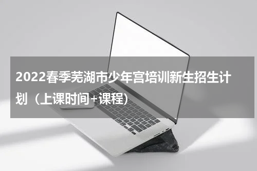 2022春季芜湖市少年宫培训新生招生计划（上课时间+课程）