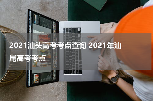2021汕头高考考点查询 2021年汕尾高考考点