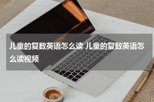 儿童的复数英语怎么读 儿童的复数英语怎么读视频